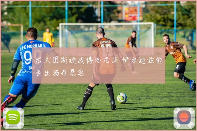 尤文图斯迎战博洛尼亚 伊尔迪兹能否出场存悬念