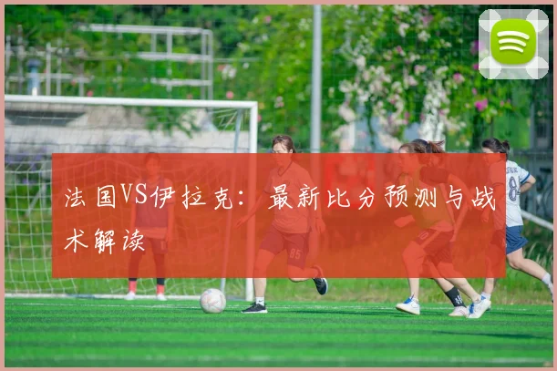 法国VS伊拉克：最新比分预测与战术解读
