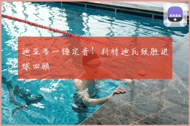 迪亚洛一锤定音!科特迪瓦致胜进球回顾