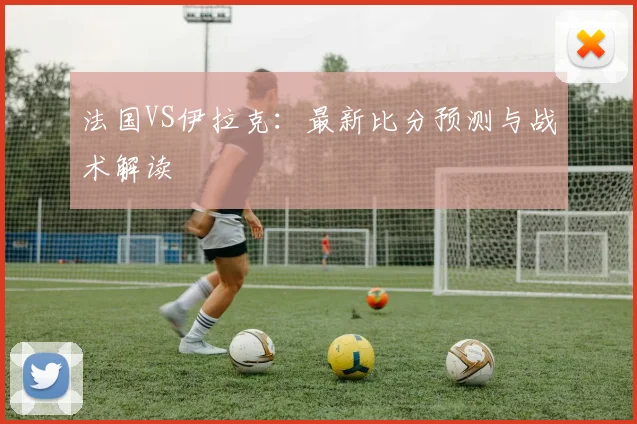 法国VS伊拉克：最新比分预测与战术解读