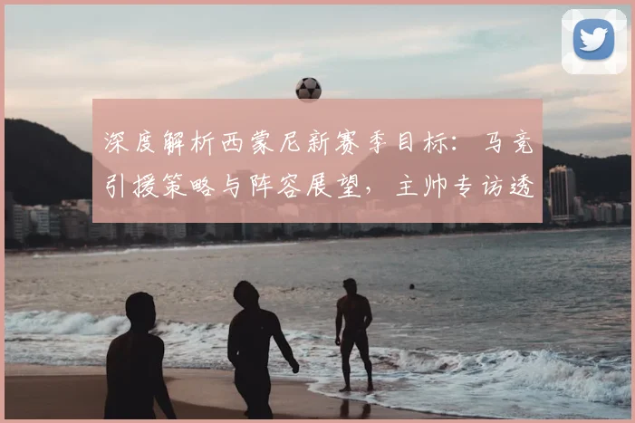 深度解析西蒙尼新赛季目标：马竞引援策略与阵容展望，主帅专访透露关键信息