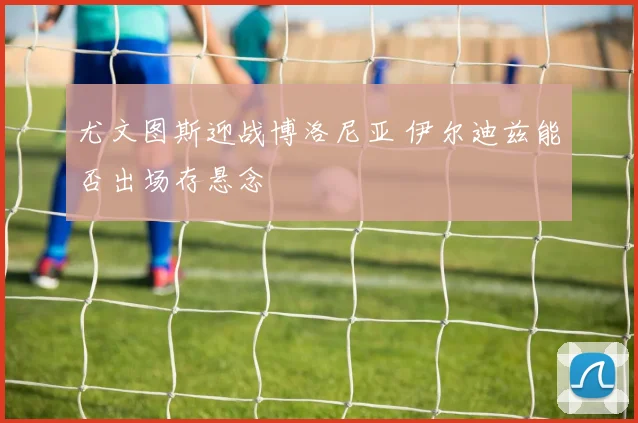 尤文图斯迎战博洛尼亚 伊尔迪兹能否出场存悬念