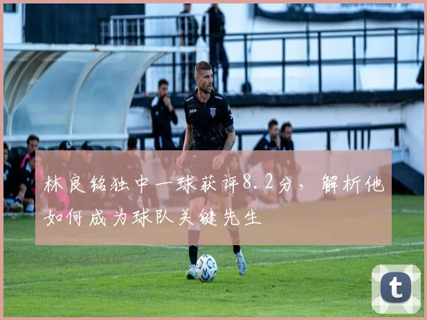 林良铭独中一球获评8.2分，解析他如何成为球队关键先生