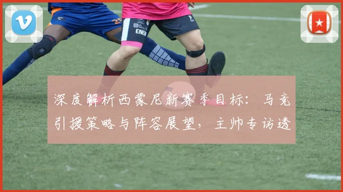 深度解析西蒙尼新赛季目标:马竞引援策略与阵容展望,主帅专访透露关键信息